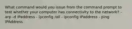 What command would you issue from the command prompt to test whether your computer has connectivity to the network? - arp -d IPaddress - ipconfig /all - ipconfig IPaddress - ping IPAddress