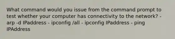 What command would you issue from the command prompt to test whether your computer has connectivity to the network? - arp -d IPaddress - ipconfig /all - ipconfig IPaddress - ping IPAddress