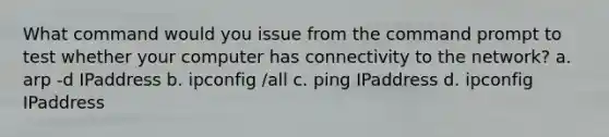 What command would you issue from the command prompt to test whether your computer has connectivity to the network? a. arp -d IPaddress b. ipconfig /all c. ping IPaddress d. ipconfig IPaddress