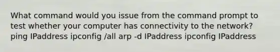 What command would you issue from the command prompt to test whether your computer has connectivity to the network? ping IPaddress ipconfig /all arp -d IPaddress ipconfig IPaddress