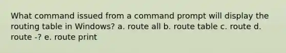 What command issued from a command prompt will display the routing table in Windows? a. route all b. route table c. route d. route -? e. route print