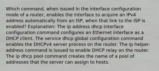 Which command, when issued in the interface configuration mode of a router, enables the interface to acquire an IPv4 address automatically from an ISP, when that link to the ISP is enabled? Explanation: The ip address dhcp interface configuration command configures an Ethernet interface as a DHCP client. The service dhcp global configuration command enables the DHCPv4 server process on the router. The ip helper-address command is issued to enable DHCP relay on the router. The ip dhcp pool command creates the name of a pool of addresses that the server can assign to hosts.