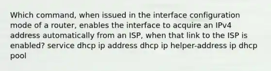 Which command, when issued in the interface configuration mode of a router, enables the interface to acquire an IPv4 address automatically from an ISP, when that link to the ISP is enabled? service dhcp ip address dhcp ip helper-address ip dhcp pool