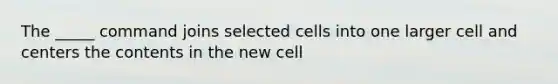 The _____ command joins selected cells into one larger cell and centers the contents in the new cell