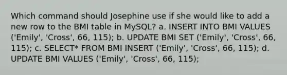 Which command should Josephine use if she would like to add a new row to the BMI table in MySQL? a. INSERT INTO BMI VALUES ('Emily', 'Cross', 66, 115); b. UPDATE BMI SET ('Emily', 'Cross', 66, 115); c. SELECT* FROM BMI INSERT ('Emily', 'Cross', 66, 115); d. UPDATE BMI VALUES ('Emily', 'Cross', 66, 115);