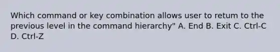 Which command or key combination allows user to retum to the previous level in the command hierarchy" A. End B. Exit C. Ctrl-C D. Ctrl-Z