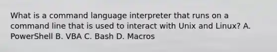 What is a command language interpreter that runs on a command line that is used to interact with Unix and Linux? A. PowerShell B. VBA C. Bash D. Macros