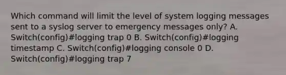 Which command will limit the level of system logging messages sent to a syslog server to emergency messages only? A. Switch(config)#logging trap 0 B. Switch(config)#logging timestamp C. Switch(config)#logging console 0 D. Switch(config)#logging trap 7