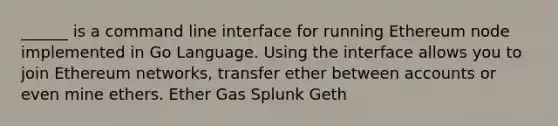 ______ is a command line interface for running Ethereum node implemented in Go Language. Using the interface allows you to join Ethereum networks, transfer ether between accounts or even mine ethers. Ether Gas Splunk Geth