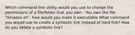 Which command line utility would you use to change the permissions of a file/folder that you own - You own the file "Amazon.sh", how would you make it executable What command you would use to create a symbolic link instead of hard link? How do you delete a symbolic link?