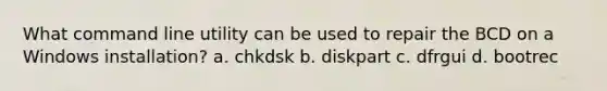 What command line utility can be used to repair the BCD on a Windows installation? a. chkdsk b. diskpart c. dfrgui d. bootrec