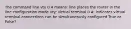 The command line vty 0 4 means: line places the router in the line configuration mode vty: virtual terminal 0 4: indicates virtual terminal connections can be simultaneously configured True or False?