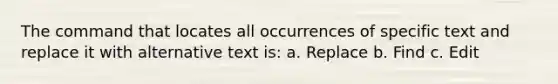 The command that locates all occurrences of specific text and replace it with alternative text is: a. Replace b. Find c. Edit