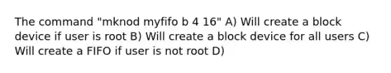 The command "mknod myfifo b 4 16" A) Will create a block device if user is root B) Will create a block device for all users C) Will create a FIFO if user is not root D)