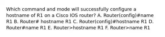 Which command and mode will successfully configure a hostname of R1 on a Cisco IOS router? A. Router(config)#name R1 B. Router# hostname R1 C. Router(config)#hostname R1 D. Router#name R1 E. Router>hostname R1 F. Router>name R1