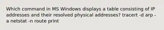 Which command in MS Windows displays a table consisting of IP addresses and their resolved physical addresses? tracert -d arp -a netstat -n route print