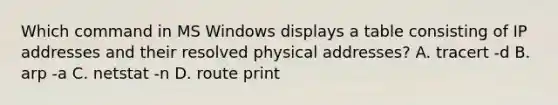 Which command in MS Windows displays a table consisting of IP addresses and their resolved physical addresses? A. tracert -d B. arp -a C. netstat -n D. route print