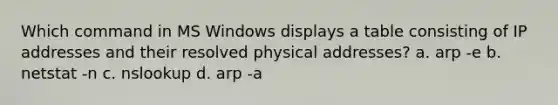 Which command in MS Windows displays a table consisting of IP addresses and their resolved physical addresses? a. arp -e b. netstat -n c. nslookup d. arp -a