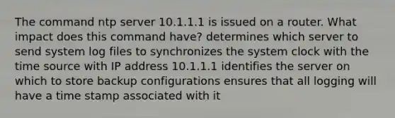 The command ntp server 10.1.1.1 is issued on a router. What impact does this command have? determines which server to send system log files to synchronizes the system clock with the time source with IP address 10.1.1.1 identifies the server on which to store backup configurations ensures that all logging will have a time stamp associated with it