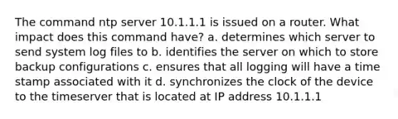 The command ntp server 10.1.1.1 is issued on a router. What impact does this command have? a. determines which server to send system log files to b. identifies the server on which to store backup configurations c. ensures that all logging will have a time stamp associated with it d. synchronizes the clock of the device to the timeserver that is located at IP address 10.1.1.1