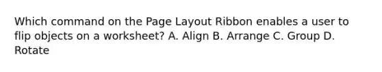 Which command on the Page Layout Ribbon enables a user to flip objects on a worksheet? A. Align B. Arrange C. Group D. Rotate