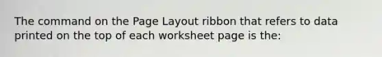 The command on the Page Layout ribbon that refers to data printed on the top of each worksheet page is the: