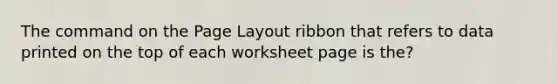 The command on the Page Layout ribbon that refers to data printed on the top of each worksheet page is the?