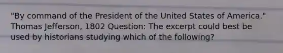 "By command of the President of the United States of America." <a href='https://www.questionai.com/knowledge/kHyncoPsXv-thomas-jefferson' class='anchor-knowledge'>thomas jefferson</a>, 1802 Question: The excerpt could best be used by historians studying which of the following?