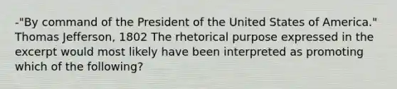 -"By command of the President of the United States of America." Thomas Jefferson, 1802 The rhetorical purpose expressed in the excerpt would most likely have been interpreted as promoting which of the following?