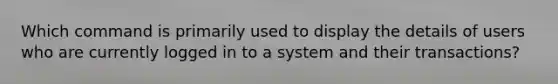 Which command is primarily used to display the details of users who are currently logged in to a system and their transactions?