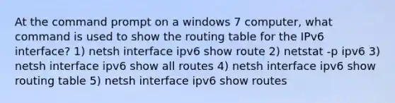 At the command prompt on a windows 7 computer, what command is used to show the routing table for the IPv6 interface? 1) netsh interface ipv6 show route 2) netstat -p ipv6 3) netsh interface ipv6 show all routes 4) netsh interface ipv6 show routing table 5) netsh interface ipv6 show routes