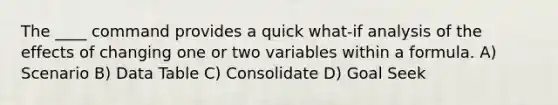 The ____ command provides a quick what-if analysis of the effects of changing one or two variables within a formula. A) Scenario B) Data Table C) Consolidate D) Goal Seek