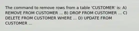 The command to remove rows from a table 'CUSTOMER' is: A) REMOVE FROM CUSTOMER ... B) DROP FROM CUSTOMER ... C) DELETE FROM CUSTOMER WHERE ... D) UPDATE FROM CUSTOMER ...