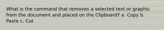 What is the command that removes a selected text or graphic from the document and placed on the Clipboard? a. Copy b. Paste c. Cut