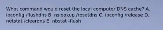 What command would reset the local computer DNS cache? A. ipconfig /flushdns B. nslookup /resetdns C. ipconfig /release D. netstat /cleardns E. nbstat -flush