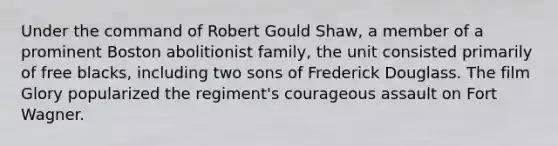 Under the command of Robert Gould Shaw, a member of a prominent Boston abolitionist family, the unit consisted primarily of free blacks, including two sons of Frederick Douglass. The film Glory popularized the regiment's courageous assault on Fort Wagner.