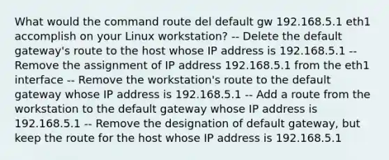 What would the command route del default gw 192.168.5.1 eth1 accomplish on your Linux workstation? -- Delete the default gateway's route to the host whose IP address is 192.168.5.1 -- Remove the assignment of IP address 192.168.5.1 from the eth1 interface -- Remove the workstation's route to the default gateway whose IP address is 192.168.5.1 -- Add a route from the workstation to the default gateway whose IP address is 192.168.5.1 -- Remove the designation of default gateway, but keep the route for the host whose IP address is 192.168.5.1