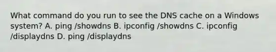 What command do you run to see the DNS cache on a Windows system? A. ping /showdns B. ipconfig /showdns C. ipconfig /displaydns D. ping /displaydns