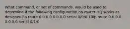 What command, or set of commands, would be used to determine if the following configuration on router HQ works as designed?ip route 0.0.0.0 0.0.0.0 serial 0/0/0 10ip route 0.0.0.0 0.0.0.0 serial 0/1/0