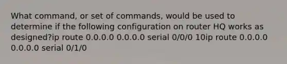 What command, or set of commands, would be used to determine if the following configuration on router HQ works as designed?ip route 0.0.0.0 0.0.0.0 serial 0/0/0 10ip route 0.0.0.0 0.0.0.0 serial 0/1/0