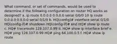 What command, or set of commands, would be used to determine if the following configuration on router HQ works as designed? a. ip route 0.0.0.0 0.0.0.0 serial 0/0/0 10 ip route 0.0.0.0 0.0.0.0 serial 0/1/0 b. HQ(config)# interface serial 0/1/0 HQ(config-if)# shutdown HQ(config-if)# end HQ# show ip route c. HQ# traceroute 128.107.0.99 d. HQ# show ip interface brief e. HQ# ping 128.107.0.99 HQ# ping 64.100.0.5 f. HQ# show ip route