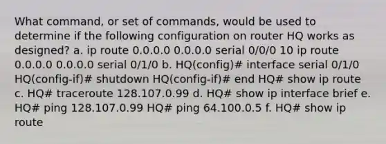 What command, or set of commands, would be used to determine if the following configuration on router HQ works as designed? a. ip route 0.0.0.0 0.0.0.0 serial 0/0/0 10 ip route 0.0.0.0 0.0.0.0 serial 0/1/0 b. HQ(config)# interface serial 0/1/0 HQ(config-if)# shutdown HQ(config-if)# end HQ# show ip route c. HQ# traceroute 128.107.0.99 d. HQ# show ip interface brief e. HQ# ping 128.107.0.99 HQ# ping 64.100.0.5 f. HQ# show ip route