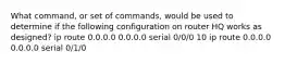 What command, or set of commands, would be used to determine if the following configuration on router HQ works as designed? ip route 0.0.0.0 0.0.0.0 serial 0/0/0 10 ip route 0.0.0.0 0.0.0.0 serial 0/1/0