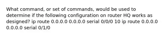 What command, or set of commands, would be used to determine if the following configuration on router HQ works as designed? ip route 0.0.0.0 0.0.0.0 serial 0/0/0 10 ip route 0.0.0.0 0.0.0.0 serial 0/1/0