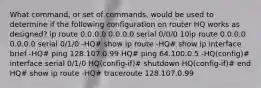 What command, or set of commands, would be used to determine if the following configuration on router HQ works as designed? ip route 0.0.0.0 0.0.0.0 serial 0/0/0 10ip route 0.0.0.0 0.0.0.0 serial 0/1/0 -HQ# show ip route -HQ# show ip interface brief -HQ# ping 128.107.0.99 HQ# ping 64.100.0.5 -HQ(config)# interface serial 0/1/0 HQ(config-if)# shutdown HQ(config-if)# end HQ# show ip route -HQ# traceroute 128.107.0.99