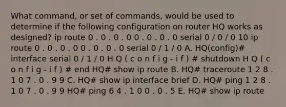 What command, or set of commands, would be used to determine if the following configuration on router HQ works as designed? ip route 0 . 0 . 0 . 0 0 . 0 . 0 . 0 serial 0 / 0 / 0 10 ip route 0 . 0 . 0 . 0 0 . 0 . 0 . 0 serial 0 / 1 / 0 A. HQ(config)# interface serial 0 / 1 / 0 H Q ( c o n f i g - i f ) # shutdown H Q ( c o n f i g - i f ) # end HQ# show ip route B. HQ# traceroute 1 2 8 . 1 0 7 . 0 . 9 9 C. HQ# show ip interface brief D. HQ# ping 1 2 8 . 1 0 7 . 0 . 9 9 HQ# ping 6 4 . 1 0 0 . 0 . 5 E. HQ# show ip route