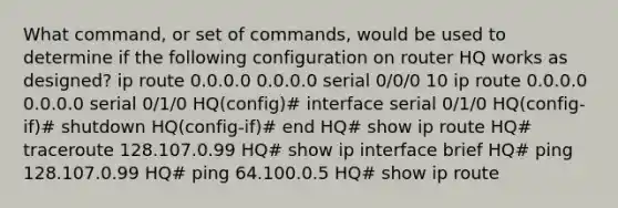 What command, or set of commands, would be used to determine if the following configuration on router HQ works as designed? ip route 0.0.0.0 0.0.0.0 serial 0/0/0 10 ip route 0.0.0.0 0.0.0.0 serial 0/1/0 HQ(config)# interface serial 0/1/0 HQ(config-if)# shutdown HQ(config-if)# end HQ# show ip route HQ# traceroute 128.107.0.99 HQ# show ip interface brief HQ# ping 128.107.0.99 HQ# ping 64.100.0.5 HQ# show ip route