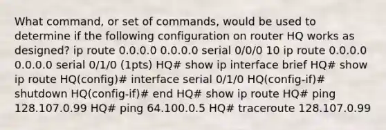 What command, or set of commands, would be used to determine if the following configuration on router HQ works as designed? ip route 0.0.0.0 0.0.0.0 serial 0/0/0 10 ip route 0.0.0.0 0.0.0.0 serial 0/1/0 (1pts) HQ# show ip interface brief HQ# show ip route HQ(config)# interface serial 0/1/0 HQ(config-if)# shutdown HQ(config-if)# end HQ# show ip route HQ# ping 128.107.0.99 HQ# ping 64.100.0.5 HQ# traceroute 128.107.0.99