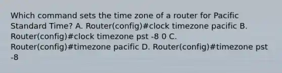 Which command sets the time zone of a router for Pacific Standard Time? A. Router(config)#clock timezone pacific B. Router(config)#clock timezone pst -8 0 C. Router(config)#timezone pacific D. Router(config)#timezone pst -8