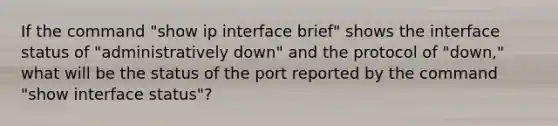 If the command "show ip interface brief" shows the interface status of "administratively down" and the protocol of "down," what will be the status of the port reported by the command "show interface status"?